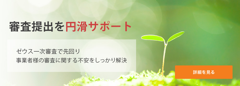 審査提出を円滑にサポート ゼウス一次審査で先回り。事業者様の審査に関する不安をしっかり解決。 詳細を見る