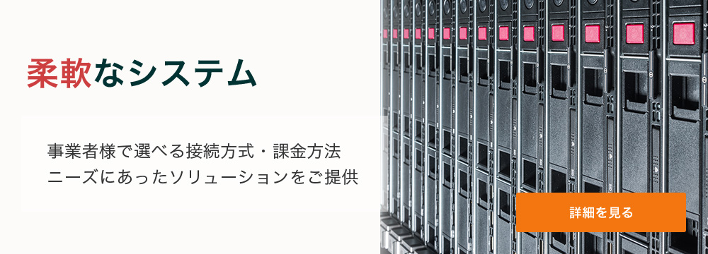 柔軟なシステム 事業者様で選べる接続方式・課金方法。ニーズにあったソリューションをご提供。 詳細を見る