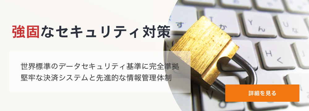 強固なセキュリティ対策 世界標準のデータセキュリティ基準に完全準拠。堅牢な決済システムと先進的な情報管理体制。 詳細を見る