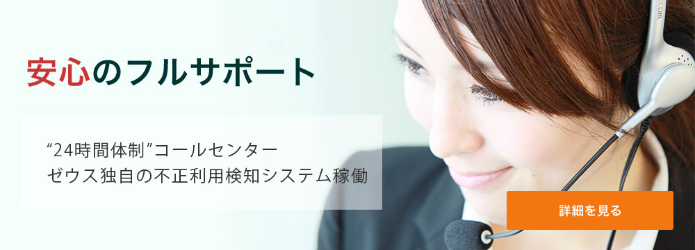 安心のフルサポート 業界唯一の“24時間体制”コールセンター。ゼウス独自の不正利用検知システム稼働。 詳細を見る